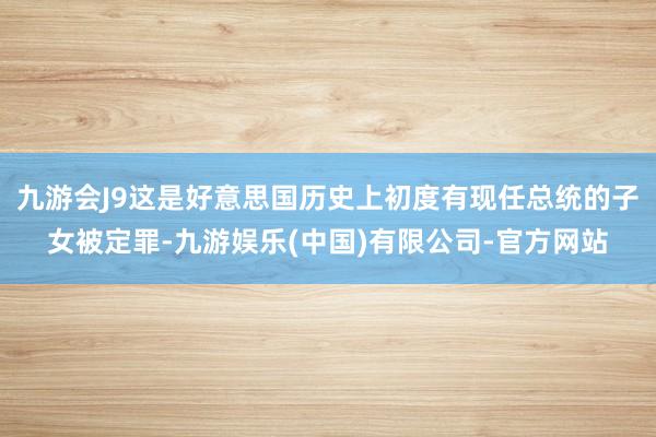 九游会J9这是好意思国历史上初度有现任总统的子女被定罪-九游娱乐(中国)有限公司-官方网站