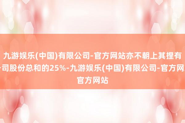 九游娱乐(中国)有限公司-官方网站亦不朝上其捏有公司股份总和的25%-九游娱乐(中国)有限公司-官方网站