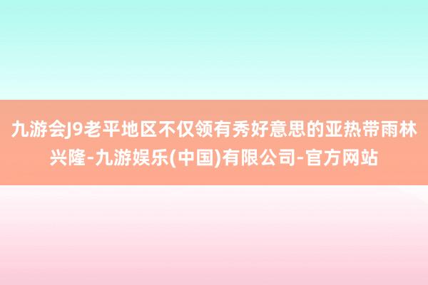 九游会J9老平地区不仅领有秀好意思的亚热带雨林兴隆-九游娱乐(中国)有限公司-官方网站