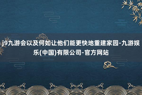 j9九游会以及何如让他们能更快地重建家园-九游娱乐(中国)有限公司-官方网站
