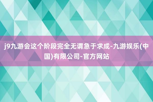 j9九游会这个阶段完全无谓急于求成-九游娱乐(中国)有限公司-官方网站