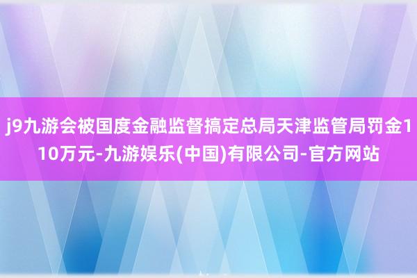j9九游会被国度金融监督搞定总局天津监管局罚金110万元-九游娱乐(中国)有限公司-官方网站