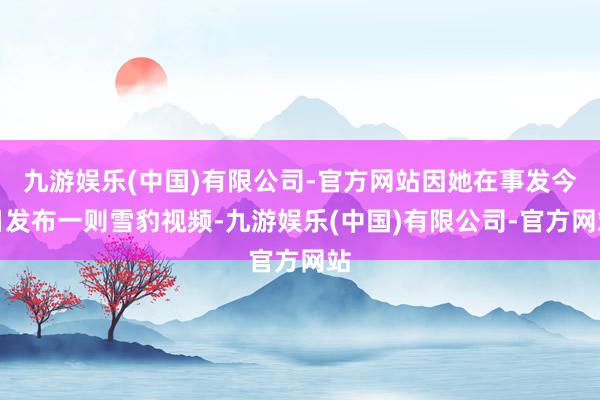 九游娱乐(中国)有限公司-官方网站因她在事发今日发布一则雪豹视频-九游娱乐(中国)有限公司-官方网站