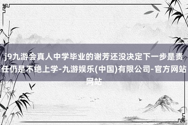 j9九游会真人中学毕业的谢芳还没决定下一步是责任仍是不绝上学-九游娱乐(中国)有限公司-官方网站