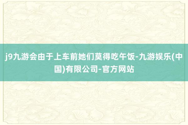 j9九游会由于上车前她们莫得吃午饭-九游娱乐(中国)有限公司-官方网站