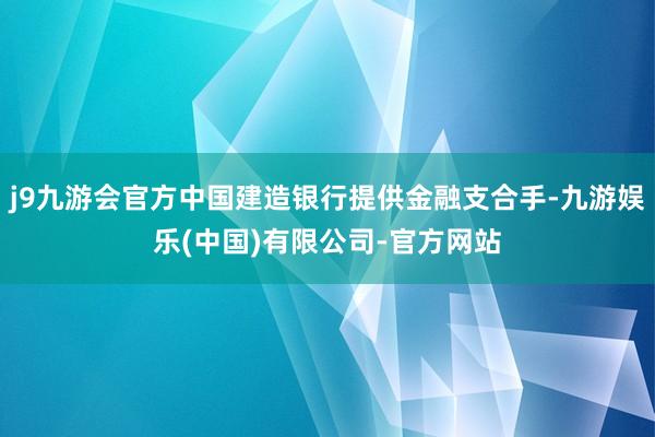 j9九游会官方中国建造银行提供金融支合手-九游娱乐(中国)有限公司-官方网站