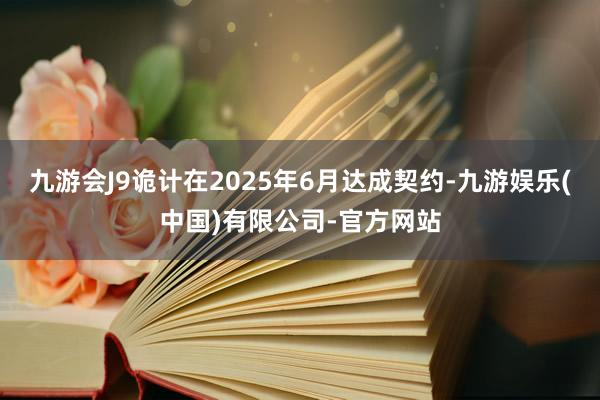 九游会J9诡计在2025年6月达成契约-九游娱乐(中国)有限公司-官方网站