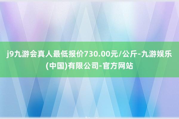 j9九游会真人最低报价730.00元/公斤-九游娱乐(中国)有限公司-官方网站