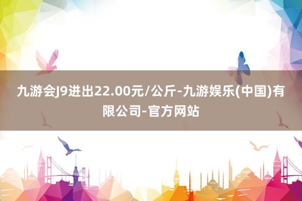 九游会J9进出22.00元/公斤-九游娱乐(中国)有限公司-官方网站