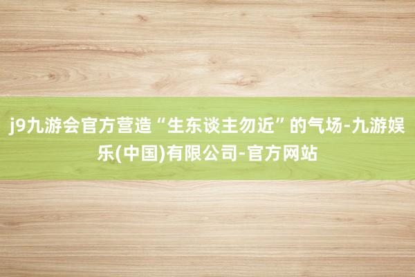 j9九游会官方营造“生东谈主勿近”的气场-九游娱乐(中国)有限公司-官方网站