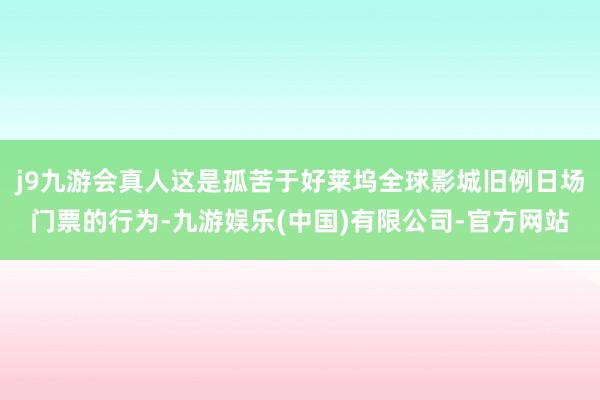 j9九游会真人这是孤苦于好莱坞全球影城旧例日场门票的行为-九游娱乐(中国)有限公司-官方网站