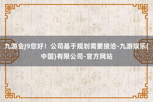 九游会J9您好！公司基于规划需要接洽-九游娱乐(中国)有限公司-官方网站