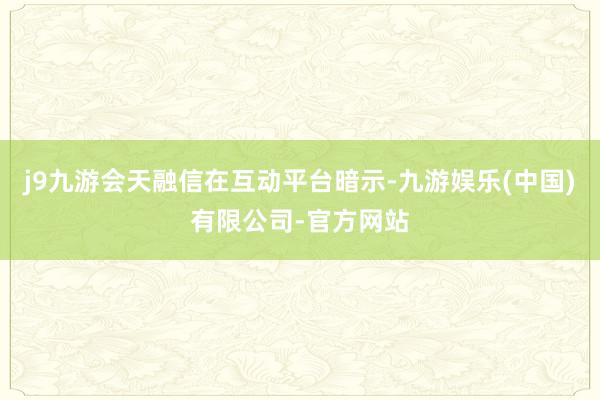 j9九游会天融信在互动平台暗示-九游娱乐(中国)有限公司-官方网站