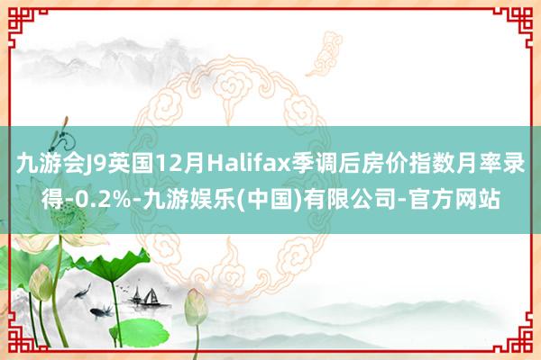 九游会J9英国12月Halifax季调后房价指数月率录得-0.2%-九游娱乐(中国)有限公司-官方网站