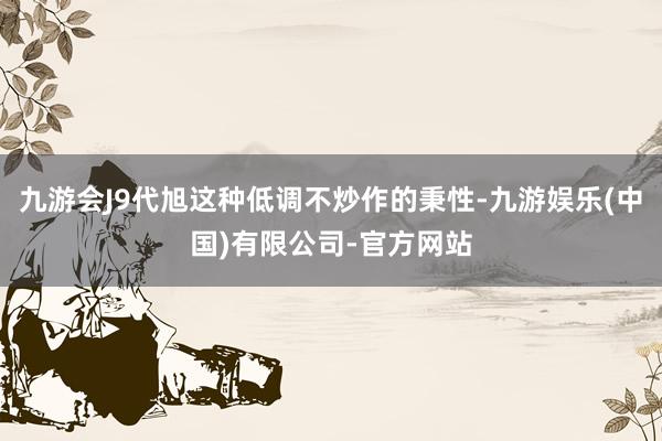 九游会J9代旭这种低调不炒作的秉性-九游娱乐(中国)有限公司-官方网站