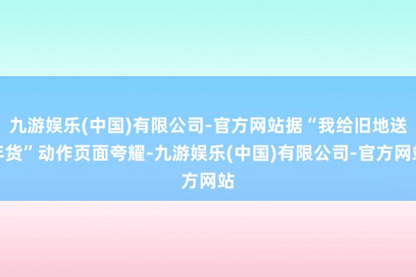 九游娱乐(中国)有限公司-官方网站据“我给旧地送年货”动作页面夸耀-九游娱乐(中国)有限公司-官方网站