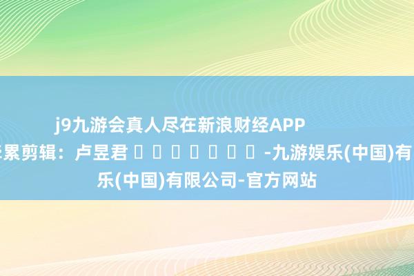 j9九游会真人尽在新浪财经APP            						牵累剪辑：卢昱君 							-九游娱乐(中国)有限公司-官方网站