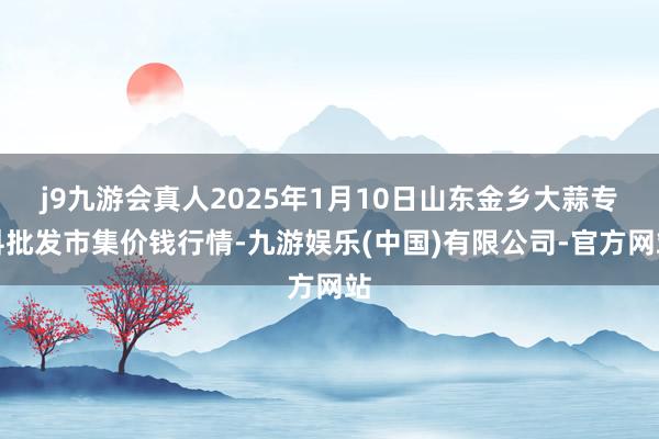 j9九游会真人2025年1月10日山东金乡大蒜专科批发市集价钱行情-九游娱乐(中国)有限公司-官方网站