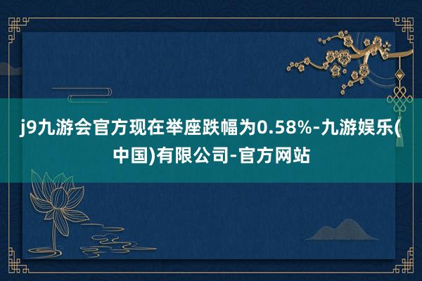 j9九游会官方现在举座跌幅为0.58%-九游娱乐(中国)有限公司-官方网站