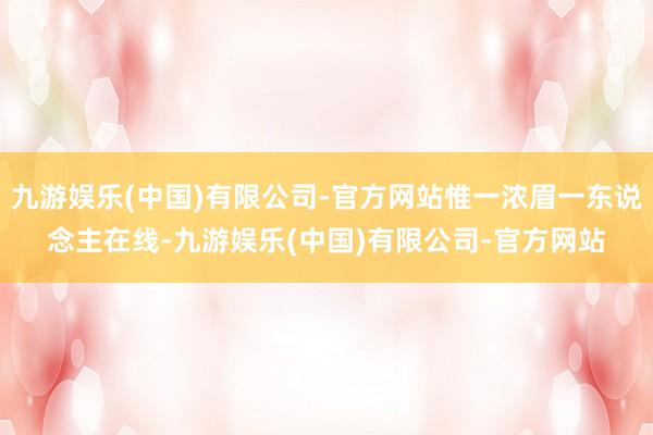 九游娱乐(中国)有限公司-官方网站惟一浓眉一东说念主在线-九游娱乐(中国)有限公司-官方网站