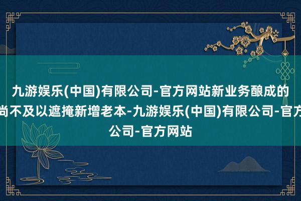 九游娱乐(中国)有限公司-官方网站新业务酿成的收入尚不及以遮掩新增老本-九游娱乐(中国)有限公司-官方网站