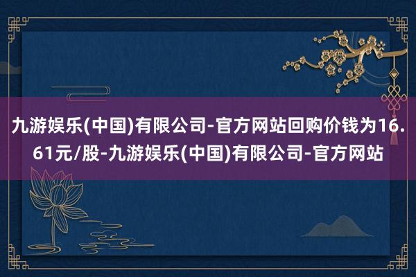九游娱乐(中国)有限公司-官方网站回购价钱为16.61元/股-九游娱乐(中国)有限公司-官方网站