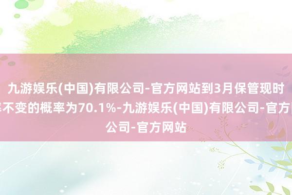 九游娱乐(中国)有限公司-官方网站到3月保管现时利率不变的概率为70.1%-九游娱乐(中国)有限公司-官方网站