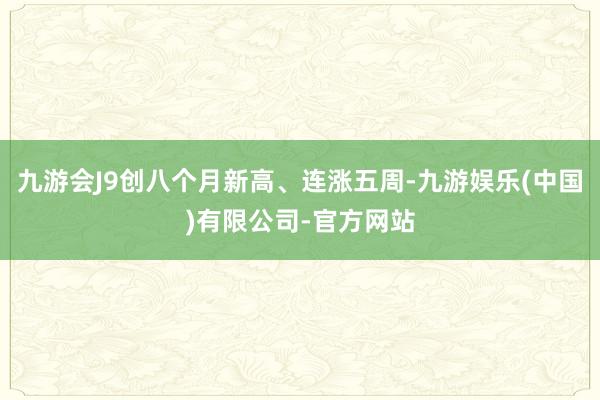 九游会J9创八个月新高、连涨五周-九游娱乐(中国)有限公司-官方网站