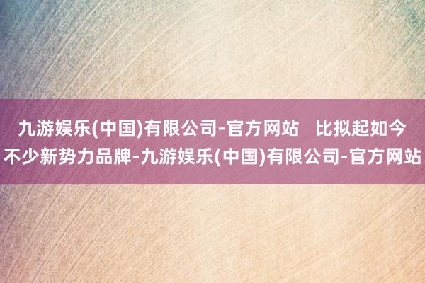九游娱乐(中国)有限公司-官方网站 比拟起如今不少新势力品牌-九游娱乐(中国)有限公司-官方网站