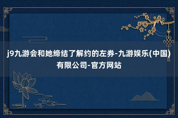 j9九游会和她缔结了解约的左券-九游娱乐(中国)有限公司-官方网站