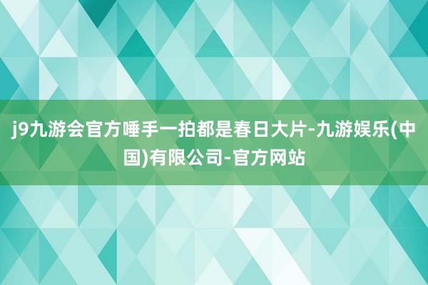 j9九游会官方唾手一拍都是春日大片-九游娱乐(中国)有限公司-官方网站