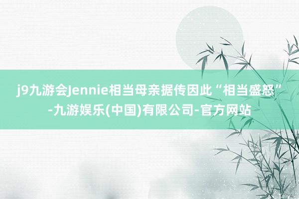 j9九游会Jennie相当母亲据传因此“相当盛怒”-九游娱乐(中国)有限公司-官方网站