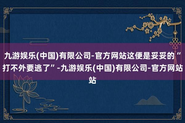 九游娱乐(中国)有限公司-官方网站这便是妥妥的“打不外要逃了”-九游娱乐(中国)有限公司-官方网站