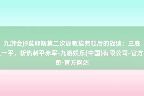 九游会J9莫耶斯第二次握教埃弗顿后的战绩：三胜一负一平，斩热刺平赤军-九游娱乐(中国)有限公司-官方网站