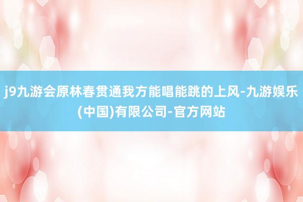 j9九游会原林春贯通我方能唱能跳的上风-九游娱乐(中国)有限公司-官方网站
