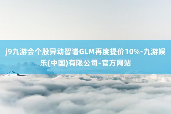 j9九游会个股异动智谱GLM再度提价10%-九游娱乐(中国)有限公司-官方网站