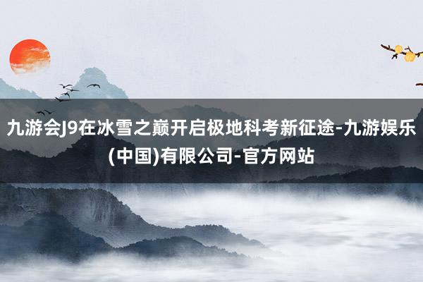 九游会J9在冰雪之巅开启极地科考新征途-九游娱乐(中国)有限公司-官方网站