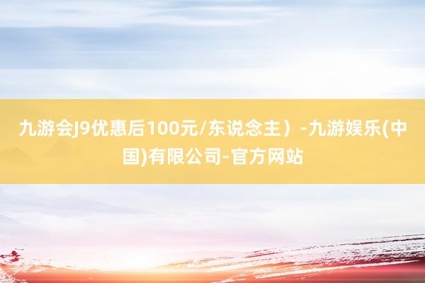 九游会J9优惠后100元/东说念主）-九游娱乐(中国)有限公司-官方网站