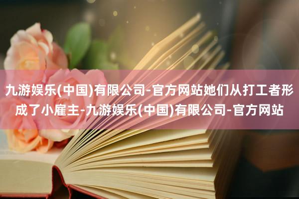 九游娱乐(中国)有限公司-官方网站她们从打工者形成了小雇主-九游娱乐(中国)有限公司-官方网站