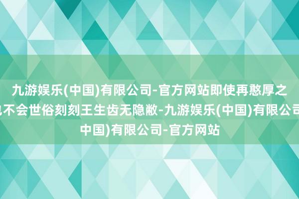 九游娱乐(中国)有限公司-官方网站即使再憨厚之东说念主也不会世俗刻刻王生齿无隐敝-九游娱乐(中国)有限公司-官方网站