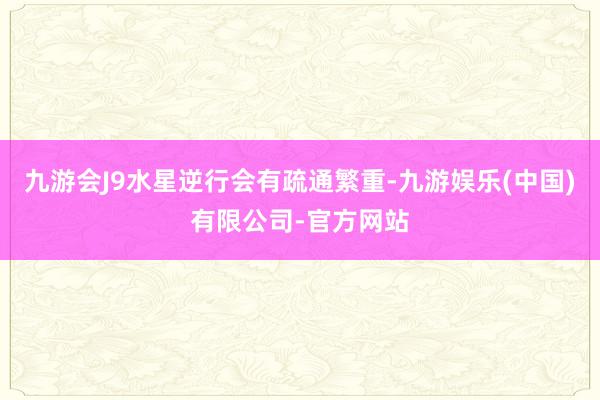 九游会J9水星逆行会有疏通繁重-九游娱乐(中国)有限公司-官方网站