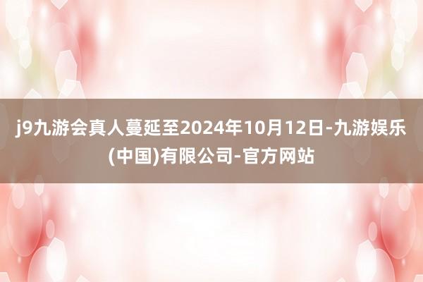 j9九游会真人蔓延至2024年10月12日-九游娱乐(中国)有限公司-官方网站