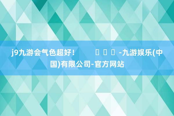 j9九游会气色超好！        			-九游娱乐(中国)有限公司-官方网站
