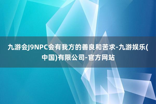 九游会J9NPC会有我方的善良和苦求-九游娱乐(中国)有限公司-官方网站