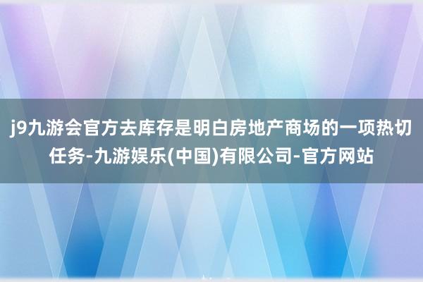 j9九游会官方去库存是明白房地产商场的一项热切任务-九游娱乐(中国)有限公司-官方网站