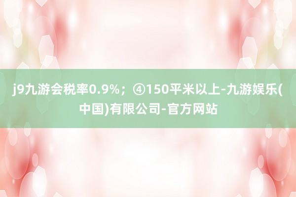 j9九游会税率0.9%；④150平米以上-九游娱乐(中国)有限公司-官方网站