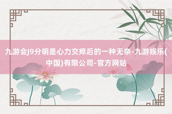 九游会J9分明是心力交瘁后的一种无奈-九游娱乐(中国)有限公司-官方网站