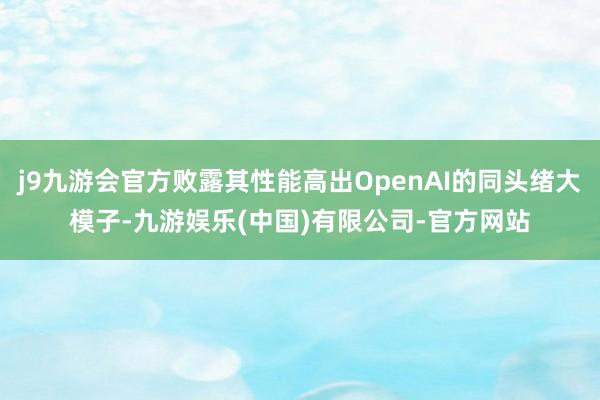 j9九游会官方败露其性能高出OpenAI的同头绪大模子-九游娱乐(中国)有限公司-官方网站