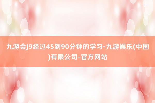 九游会J9经过45到90分钟的学习-九游娱乐(中国)有限公司-官方网站