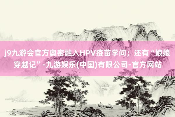 j9九游会官方奥密融入HPV疫苗学问；还有“娘娘穿越记”-九游娱乐(中国)有限公司-官方网站